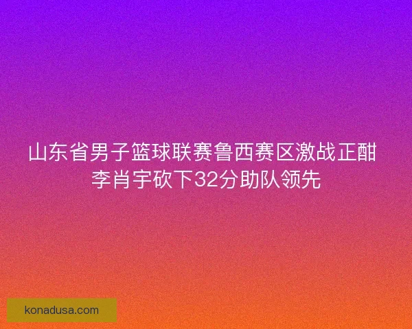 山东省男子篮球联赛鲁西赛区激战正酣 李肖宇砍下32分助队领先 山东省男子篮球联赛鲁西赛区激战正酣 李肖宇砍下32分助队领先