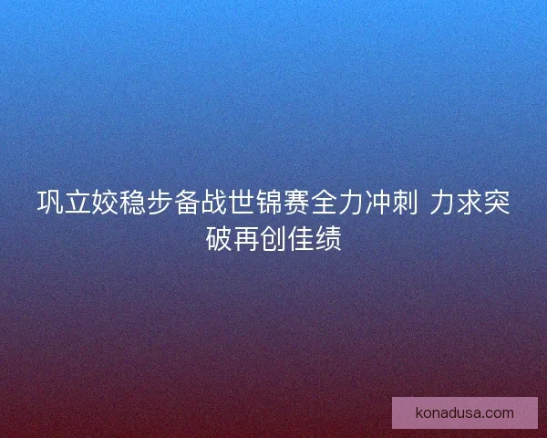 巩立姣稳步备战世锦赛全力冲刺 力求突破再创佳绩