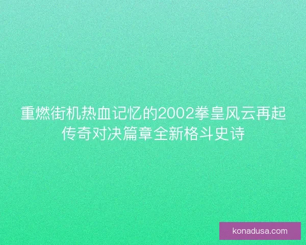 重燃街机热血记忆的2002拳皇风云再起传奇对决篇章全新格斗史诗