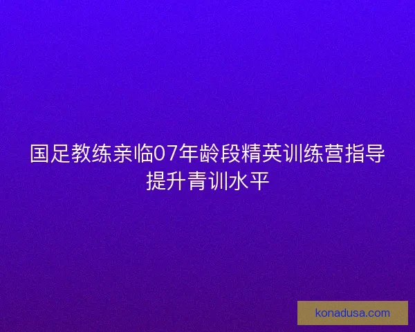 国足教练亲临07年龄段精英训练营指导提升青训水平 国足教练亲临07年龄段精英训练营指导提升青训水平
