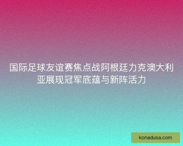 国际足球友谊赛焦点战阿根廷力克澳大利亚展现冠军底蕴与新阵活力 国际足球友谊赛焦点战阿根廷力克澳大利亚展现冠军底蕴与新阵活力