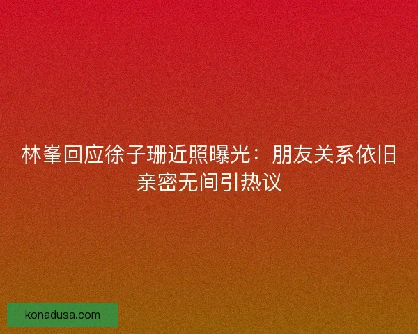 林峯回应徐子珊近照曝光：朋友关系依旧亲密无间引热议