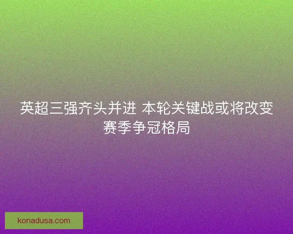 英超三强齐头并进 本轮关键战或将改变赛季争冠格局 英超三强齐头并进 本轮关键战或将改变赛季争冠格局