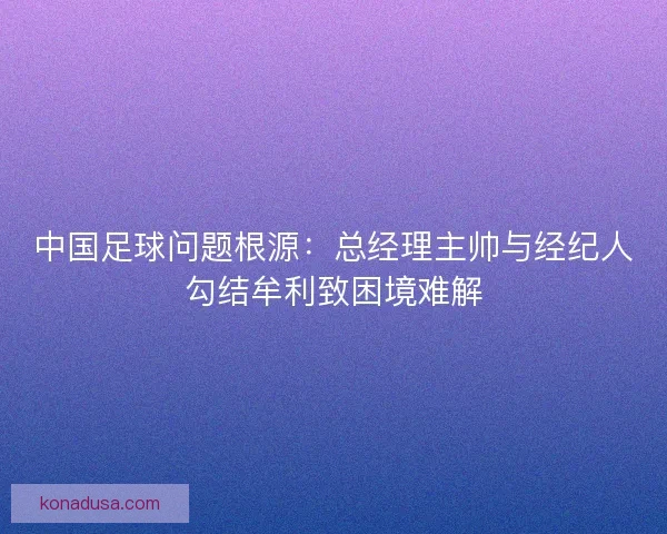 中国足球问题根源:总经理主帅与经纪人勾结牟利致困境难解 中国足球问题根源:总经理主帅与经纪人勾结牟利致困境难解