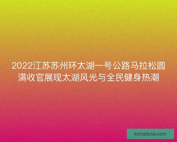 2022江苏苏州环太湖一号公路马拉松圆满收官展现太湖风光与全民健身热潮 2022江苏苏州环太湖一号公路马拉松圆满收官展现太湖风光与全民健身热潮