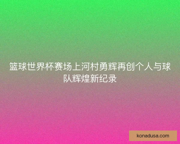 篮球世界杯赛场上河村勇辉再创个人与球队辉煌新纪录 篮球世界杯赛场上河村勇辉再创个人与球队辉煌新纪录