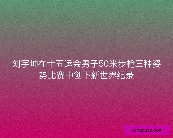 刘宇坤在十五运会男子50米步枪三种姿势比赛中创下新世界纪录 刘宇坤在十五运会男子50米步枪三种姿势比赛中创下新世界纪录